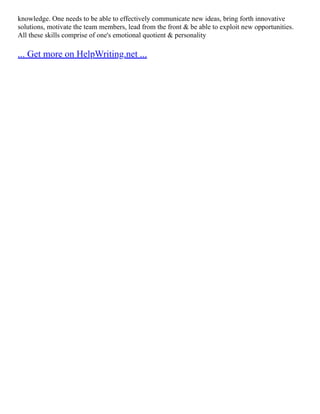 knowledge. One needs to be able to effectively communicate new ideas, bring forth innovative
solutions, motivate the team members, lead from the front & be able to exploit new opportunities.
All these skills comprise of one's emotional quotient & personality
... Get more on HelpWriting.net ...
 