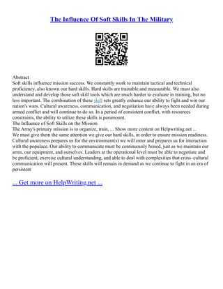 The Influence Of Soft Skills In The Military
Abstract
Soft skills influence mission success. We constantly work to maintain tactical and technical
proficiency, also known our hard skills. Hard skills are trainable and measurable. We must also
understand and develop those soft skill tools which are much harder to evaluate in training, but no
less important. The combination of these skill sets greatly enhance our ability to fight and win our
nation's wars. Cultural awareness, communication, and negotiation have always been needed during
armed conflict and will continue to do so. In a period of consistent conflict, with resources
constraints, the ability to utilize these skills is paramount.
The Influence of Soft Skills on the Mission
The Army's primary mission is to organize, train, ... Show more content on Helpwriting.net ...
We must give them the same attention we give our hard skills, in order to ensure mission readiness.
Cultural awareness prepares us for the environment(s) we will enter and prepares us for interaction
with the populace. Our ability to communicate must be continuously honed, just as we maintain our
arms, our equipment, and ourselves. Leaders at the operational level must be able to negotiate and
be proficient, exercise cultural understanding, and able to deal with complexities that cross–cultural
communication will present. These skills will remain in demand as we continue to fight in an era of
persistent
... Get more on HelpWriting.net ...
 