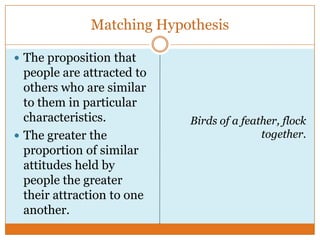 Matching Hypothesis
 The proposition that

people are attracted to
others who are similar
to them in particular
characteristics.
 The greater the
proportion of similar
attitudes held by
people the greater
their attraction to one
another.

Birds of a feather, flock
together.

 