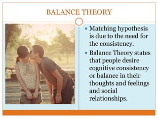 BALANCE THEORY
 Matching hypothesis

is due to the need for
the consistency.
 Balance Theory states
that people desire
cognitive consistency
or balance in their
thoughts and feelings
and social
relationships.

 