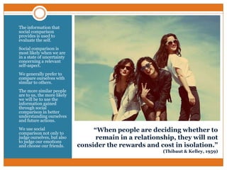 •

The information that
social comparison
provides is used to
evaluate the self.

•

Social comparison is
most likely when we are
in a state of uncertainty
concerning a relevant
self-aspect.

•

We generally prefer to
compare ourselves with
similar to others.

•

The more similar people
are to us, the more likely
we will be to use the
information gained
through social
comparison in better
understanding ourselves
and future actions.

•

We use social
comparison not only to
judge ourselves, but also
to judge our emotions
and choose our friends.

“When people are deciding whether to
remain in a relationship, they will not
consider the rewards and cost in isolation.”
(Thibaut & Kelley, 1959)

 