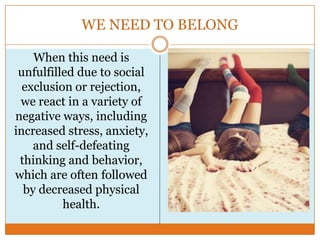 WE NEED TO BELONG
When this need is
unfulfilled due to social
exclusion or rejection,
we react in a variety of
negative ways, including
increased stress, anxiety,
and self-defeating
thinking and behavior,
which are often followed
by decreased physical
health.

 