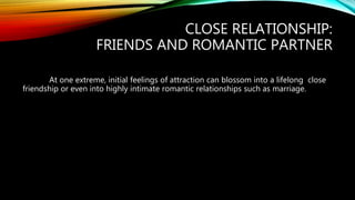 CLOSE RELATIONSHIP:
FRIENDS AND ROMANTIC PARTNER
At one extreme, initial feelings of attraction can blossom into a lifelong close
friendship or even into highly intimate romantic relationships such as marriage.
 