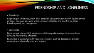 FRIENDSHIP AND LONELINESS
• Friendship
Beginning in childhood, most of us establish casual friendships with several others
of about the same age who share common interests, and also from a close
friendship with just one person.
• Loneliness
Most people place a high value on establishing relationships, but many have
difficulty in achieving that goal.
Loneliness is associated with negative emotions such as depression, anxiety,
unhappiness, dissatisfaction, and shyness.
 