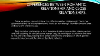 DIFFERENCES BETWEEN ROMANTIC
RELATIONSHIP AND CLOSE
RELATIONSHIPS.
Some aspects of romantic interaction differ from other relationships. That is, we
generally want to be with someone who knows us well enough to understand our best
and our worst characteristics.
Early in such a relationship, at least, two people are not committed to one another
and aren’t looking for self-validation. Rather, they are looking for acceptance and want
to like and to be liked, hoping most all for compliments and praise. In effect, people
go out to have fun, and they are on their best behavior.
 