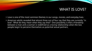 WHAT IS LOVE?
• Love is one of the most common themes in our songs, movies, and everyday lives.
• American adults revealed that almost three out of four say that they are currently “in
love”. What do they mean when they say that? One possibility is that a friendship
between a man and a woman is redefined as a loving relationship when the two
people begin to perceive themselves as potential sexual partners.
 
