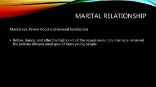 MARITAL RELATIONSHIP
Marital sex, Parent Hood and General Satisfaction
• Before, during, and after the high point of the sexual revolution, marriage remained
the primary interpersonal goal of most young people.
 