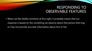 RESPONDING TO
OBSERVABLE FEATURES
• When we like-dislike-someone at first sight, it probably means that our
response is based on the something we observe about that person that may
or may not provide accurate information about him or her.
 