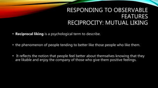 RESPONDING TO OBSERVABLE
FEATURES
RECIPROCITY: MUTUAL LIKING
• Reciprocal liking is a psychological term to describe.
• the phenomenon of people tending to better like those people who like them.
• It reflects the notion that people feel better about themselves knowing that they
are likable and enjoy the company of those who give them positive feelings.
 