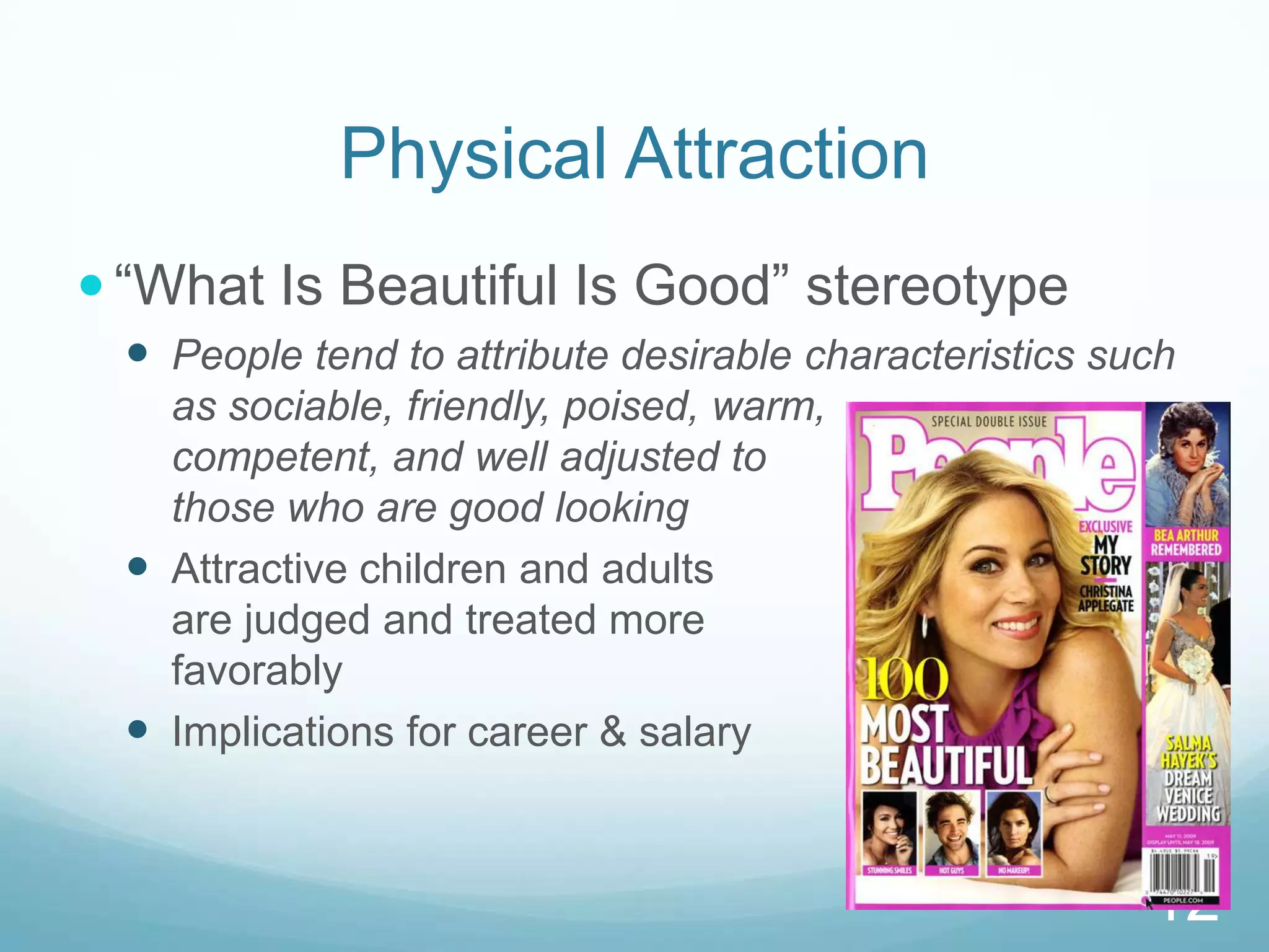 Physical Attraction“What Is Beautiful Is Good” stereotypePeople tend to attribute desirable characteristics such as sociable, friendly, poised, warm,                            competent, and well adjusted to                                     those who are good lookingAttractive children and adults                                          are judged and treated more                                   favorablyImplications for career & salary12