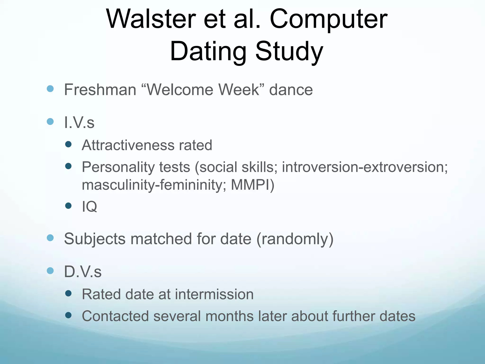 Walster et al. Computer Dating StudyFreshman “Welcome Week” danceI.V.sAttractiveness ratedPersonality tests (social skills; introversion-extroversion; masculinity-femininity; MMPI)IQSubjects matched for date (randomly)D.V.sRated date at intermissionContacted several months later about further dates