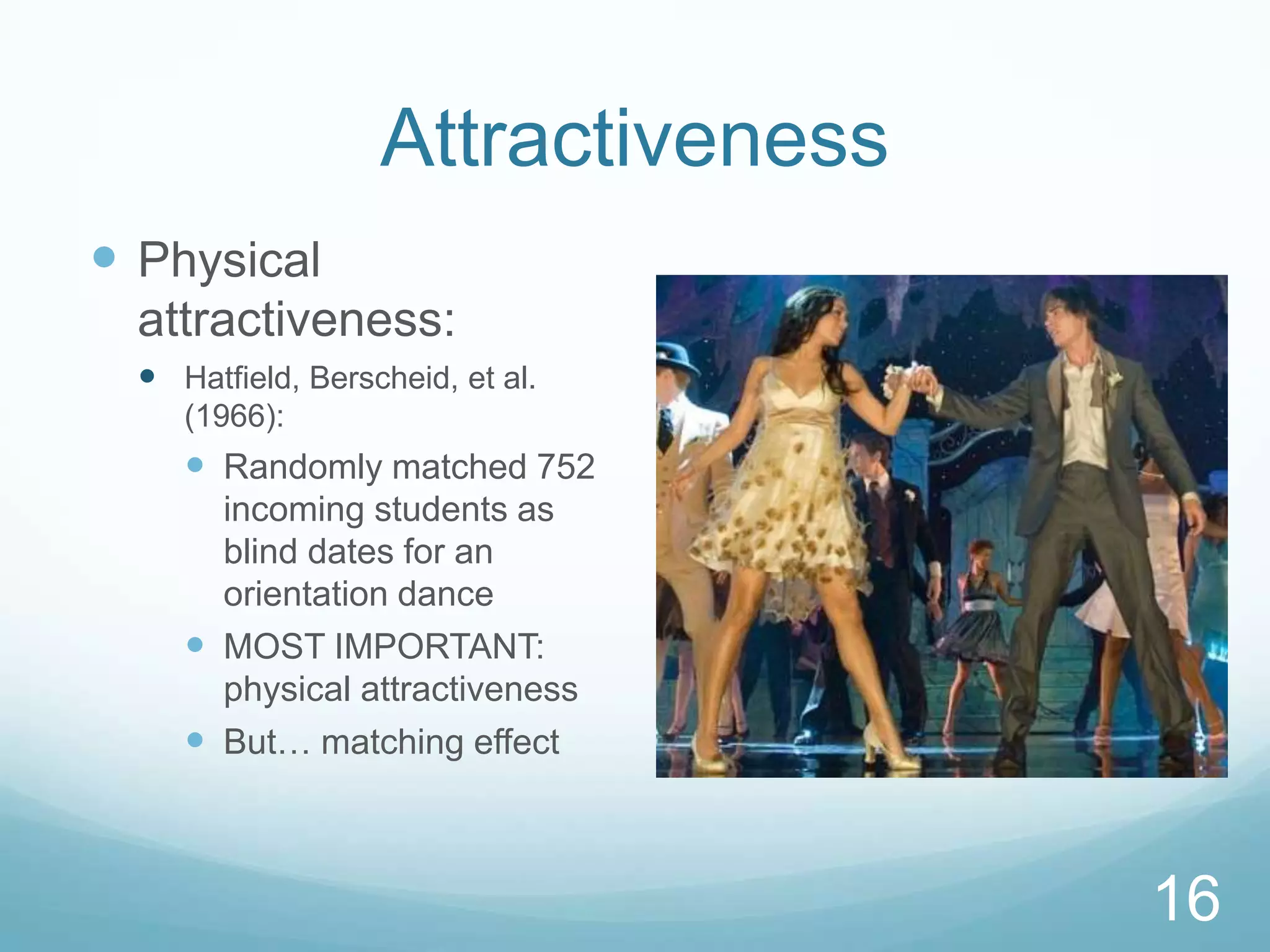 AttractivenessPhysical attractiveness:Hatfield, Berscheid, et al. (1966):Randomly matched 752 incoming students as blind dates for an orientation danceMOST IMPORTANT: physical attractivenessBut… matching effect16