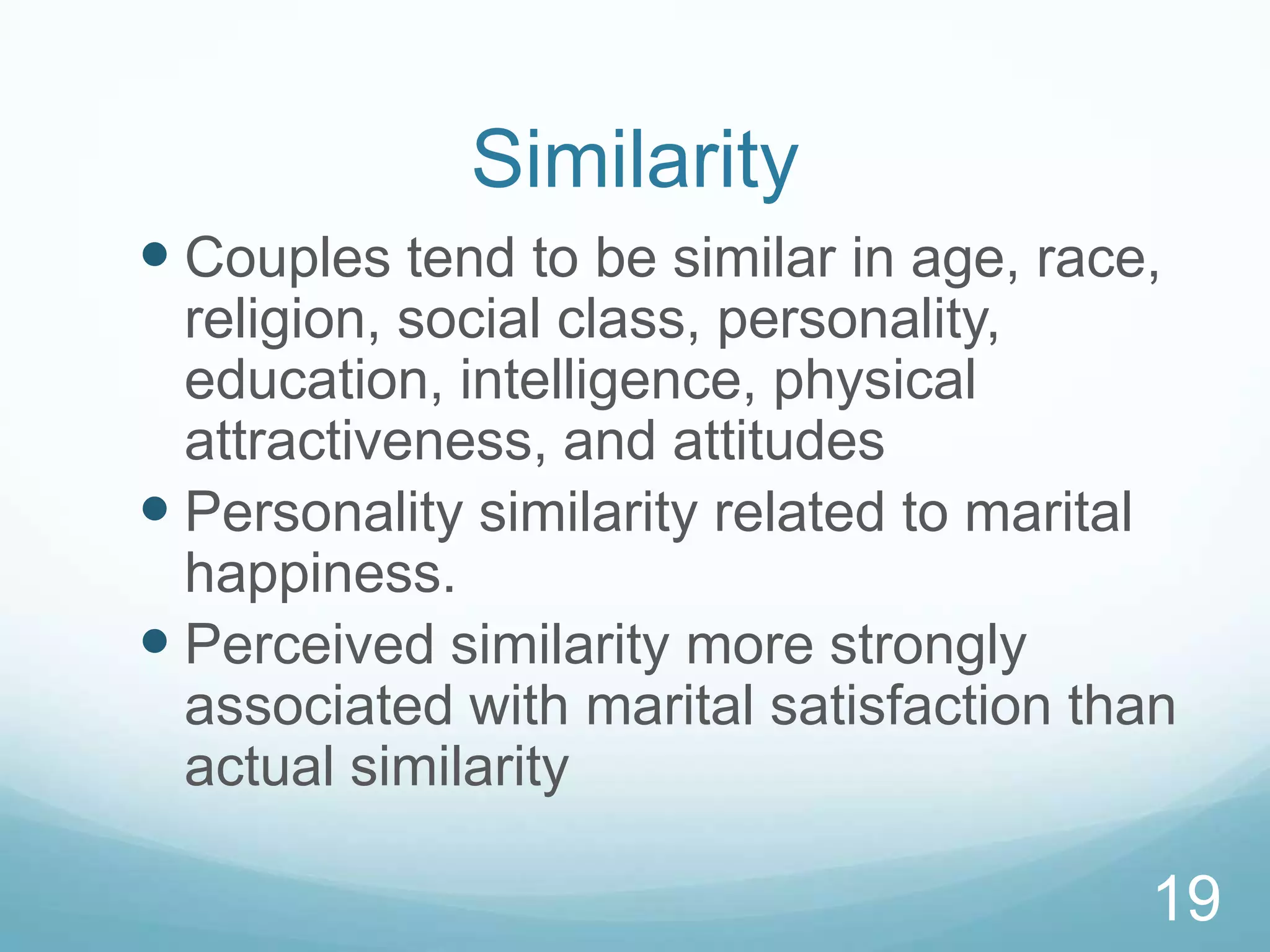 SimilarityCouples tend to be similar in age, race, religion, social class, personality, education, intelligence, physical attractiveness, and attitudesPersonality similarity related to marital happiness.Perceived similarity more strongly associated with marital satisfaction than actual similarity19