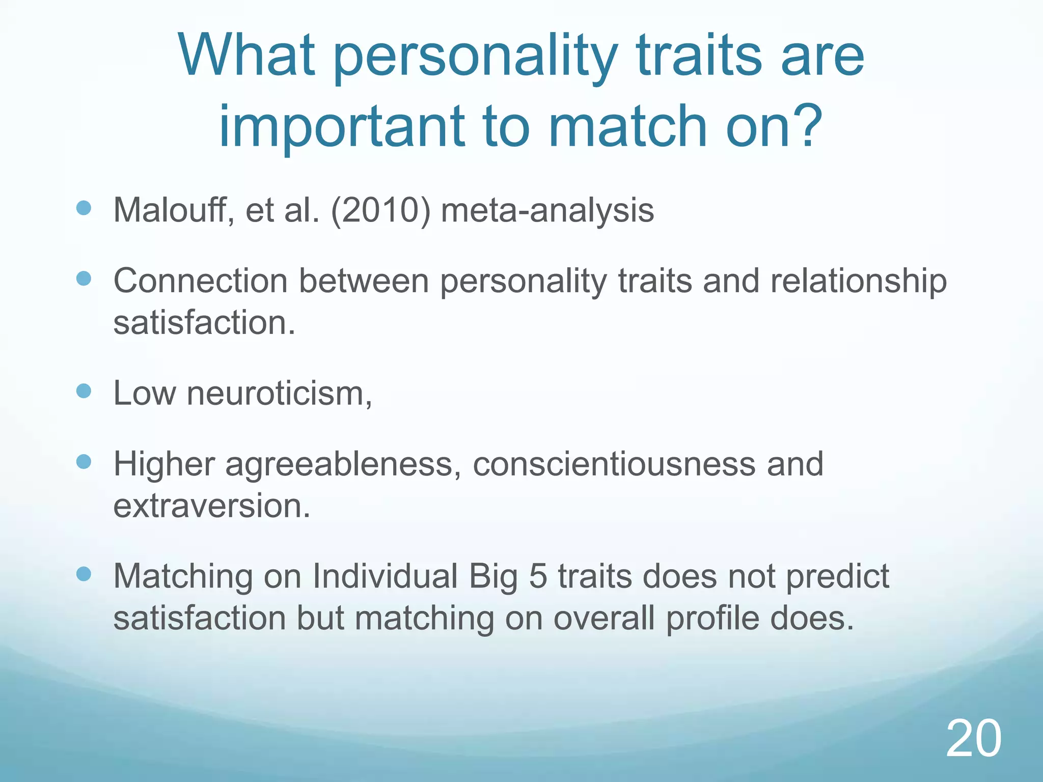 What personality traits are important to match on?Malouff, et al. (2010) meta-analysisConnection between personality traits and relationship satisfaction.  Low neuroticism,Higher agreeableness, conscientiousness and extraversion.Matching on Individual Big 5 traits does not predict satisfaction but matching on overall profile does. 20