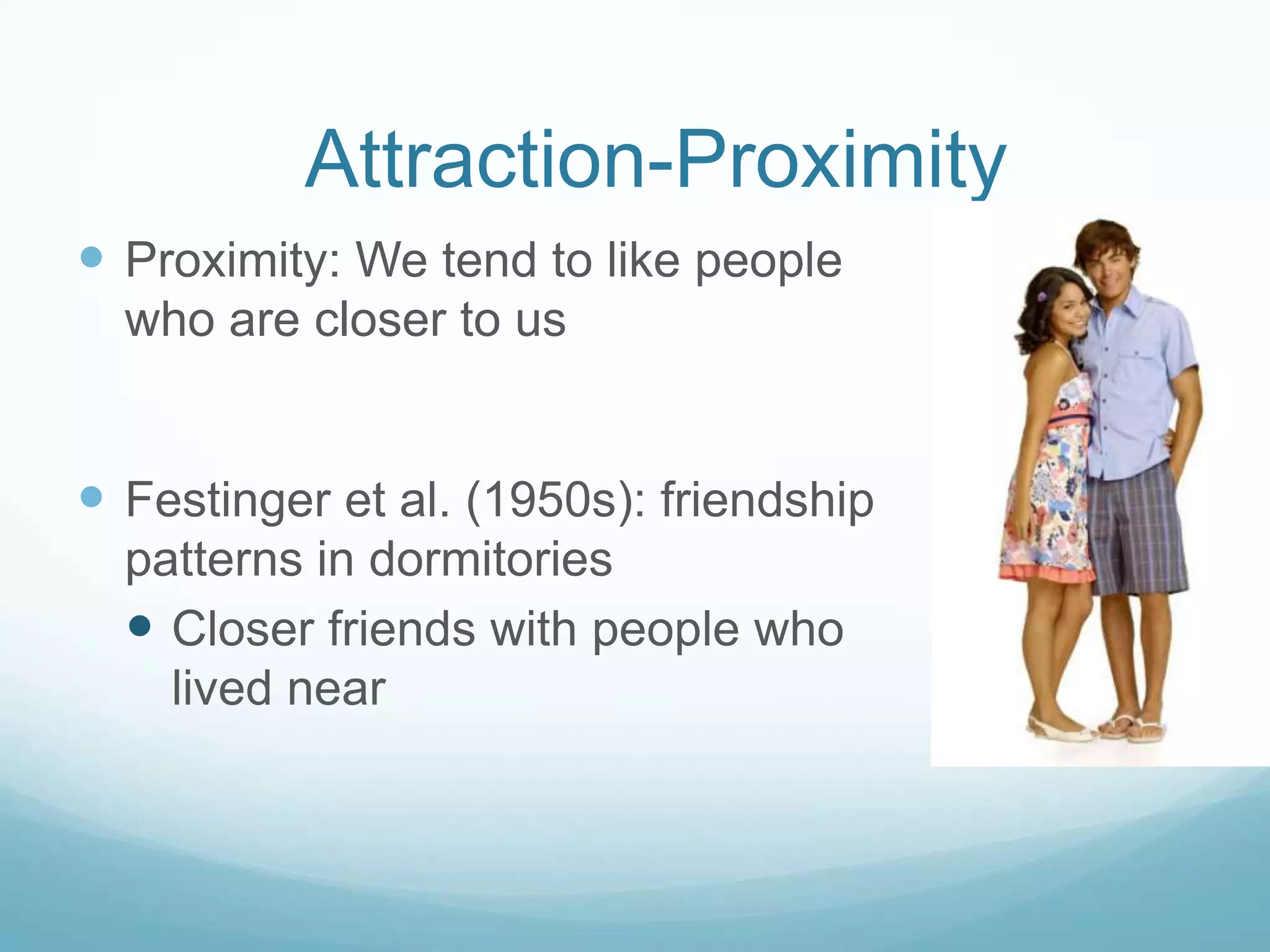 Attraction-ProximityProximity: We tend to like people who are closer to usFestinger et al. (1950s): friendship patterns in dormitories Closer friends with people who lived near