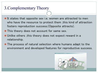 3.Complementary Theory
⚫ It states that opposite sex i.e. women are attracted to men
who have the resource to protect them ,this kind of attraction
fosters reproduction success.(Opposite attracts).
⚫ This theory does not account for same sex.
⚫ Unlike others ,this theory does not expect reward in a
relationship.
⚫ The process of natural selection where humans adapt to the
environment and developed features for reproductive success.
 