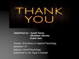 Submitted by:-Ayushi Karna
-Shashwat Sharma
-Komal Soni
Course :-B.A.(hons.) in Applied Psychology
Semester:-1st
Subject:-Social Psychology
Submitted to:-Dr. Payal k Chandel
 