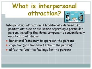 What is interpersonal
attraction?
Interpersonal attraction is traditionally defined as a
positive attitude or evaluation regarding a particular
person, including the three components conventionally
ascribed to attitudes:
⚫ behavioral (tendency to approach the person)
⚫ cognitive (positive beliefs about the person)
⚫ affective (positive feelings for the person).
 