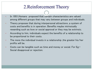 2.Reinforcement Theory
• In 1951,Homans proposed that certain characteristics are valued
among different groups that may vary between groups and individuals.
• Theory proposes that during interpersonal attractions ,a system of
costs and benefits is in operation. Benefits maybe intrinsically
rewarding such as love or social approval or they may be extrinsic.
• According to him, individuals expect the benefits of a relationship to
be proportional to their costs.
• The more the individual invests in a relationship ,the greater his/her
profits will be.
• Costs can be tangible such as time and money or social. For Eg:-
Social disapproval or rejection.
 