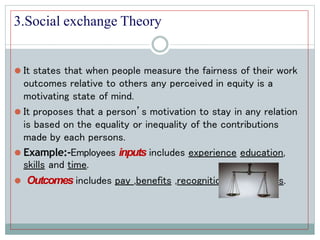 3.Social exchange Theory
⚫ It states that when people measure the fairness of their work
outcomes relative to others any perceived in equity is a
motivating state of mind.
⚫ It proposes that a person’s motivation to stay in any relation
is based on the equality or inequality of the contributions
made by each persons.
⚫ Example:-Employees inputs includes experience education,
skills and time.
⚫ Outcomes includes pay ,benefits ,recognition and rewards.
 