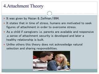 4.Attachment Theory
 It was given by Hazan & Zeifman,1994.
 It states that in time of stress, humans are motivated to seek
figures of attachment in order to overcome stress.
 As a child if caregivers i.e. parents are available and responsive
,a sense of attachment security is developed and later a
healthy relationship is built.
 Unlike others this theory does not acknowledge natural
selection and sharing responsibilities.
 