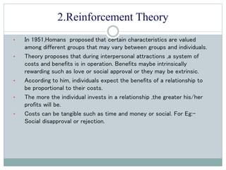 2.Reinforcement Theory
• In 1951,Homans proposed that certain characteristics are valued
among different groups that may vary between groups and individuals.
• Theory proposes that during interpersonal attractions ,a system of
costs and benefits is in operation. Benefits maybe intrinsically
rewarding such as love or social approval or they may be extrinsic.
• According to him, individuals expect the benefits of a relationship to
be proportional to their costs.
• The more the individual invests in a relationship ,the greater his/her
profits will be.
• Costs can be tangible such as time and money or social. For Eg:-
Social disapproval or rejection.
 