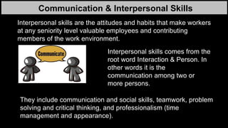 Communication & Interpersonal Skills
Interpersonal skills are the attitudes and habits that make workers
at any seniority level valuable employees and contributing
members of the work environment.
They include communication and social skills, teamwork, problem
solving and critical thinking, and professionalism (time
management and appearance).
Interpersonal skills comes from the
root word Interaction & Person. In
other words it is the
communication among two or
more persons.
 