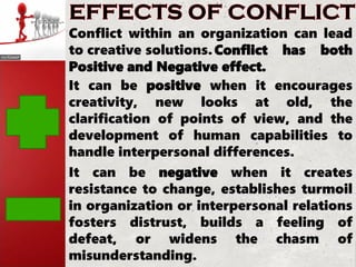 Conflict within an organization can lead
to creative solutions.Conflict has both
Positive and Negative effect.
It can be positive when it encourages
creativity, new looks at old, the
clarification of points of view, and the
development of human capabilities to
handle interpersonal differences.
It can be negative when it creates
resistance to change, establishes turmoil
in organization or interpersonal relations
fosters distrust, builds a feeling of
defeat, or widens the chasm of
misunderstanding.
 