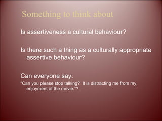 Something to think about Is assertiveness a cultural behaviour? Is there such a thing as a culturally appropriate assertive behaviour? Can everyone say:  “ Can you please stop talking?  It is distracting me from my enjoyment of the movie.”?  