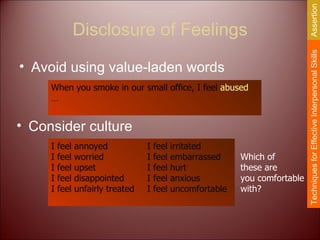 Disclosure of Feelings Avoid using value-laden words When you smoke in our small office, I feel  abused  … I feel annoyed I feel irritated I feel worried I feel embarrassed I feel upset I feel hurt I feel disappointed I feel anxious I feel unfairly treated I feel uncomfortable Consider culture Which of these are you comfortable with? Techniques for Effective Interpersonal Skills Assertion 