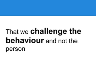 That we challenge the
behaviour and not the
person
 