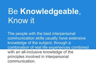 Be Knowledgeable,
Know it
The people with the best interpersonal
communication skills usually have extensive
knowledge of the subject, through a
combination of real life experiences combined
with an all-inclusive knowledge of the
principles involved in interpersonal
communication.
 