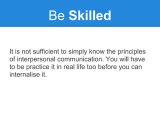 Be Skilled

It is not sufficient to simply know the principles
of interpersonal communication. You will have
to be practice it in real life too before you can
internalise it.
 