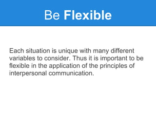 Be Flexible

Each situation is unique with many different
variables to consider. Thus it is important to be
flexible in the application of the principles of
interpersonal communication.
 