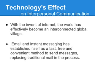 Technology's Effect
        on Interpersonal Communication

● With the invent of internet, the world has
  effectively become an interconnected global
  village.

● Email and instant messaging has
  established itself as a fast, free and
  convenient method to send messages,
  replacing traditional mail in the process.
 