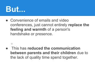 But...
● Convenience of emails and video
  conferences, just cannot entirely replace the
  feeling and warmth of a person's
  handshake or presence.

  ○
● This has reduced the communication
  between parents and their children due to
  the lack of quality time spend together.
 