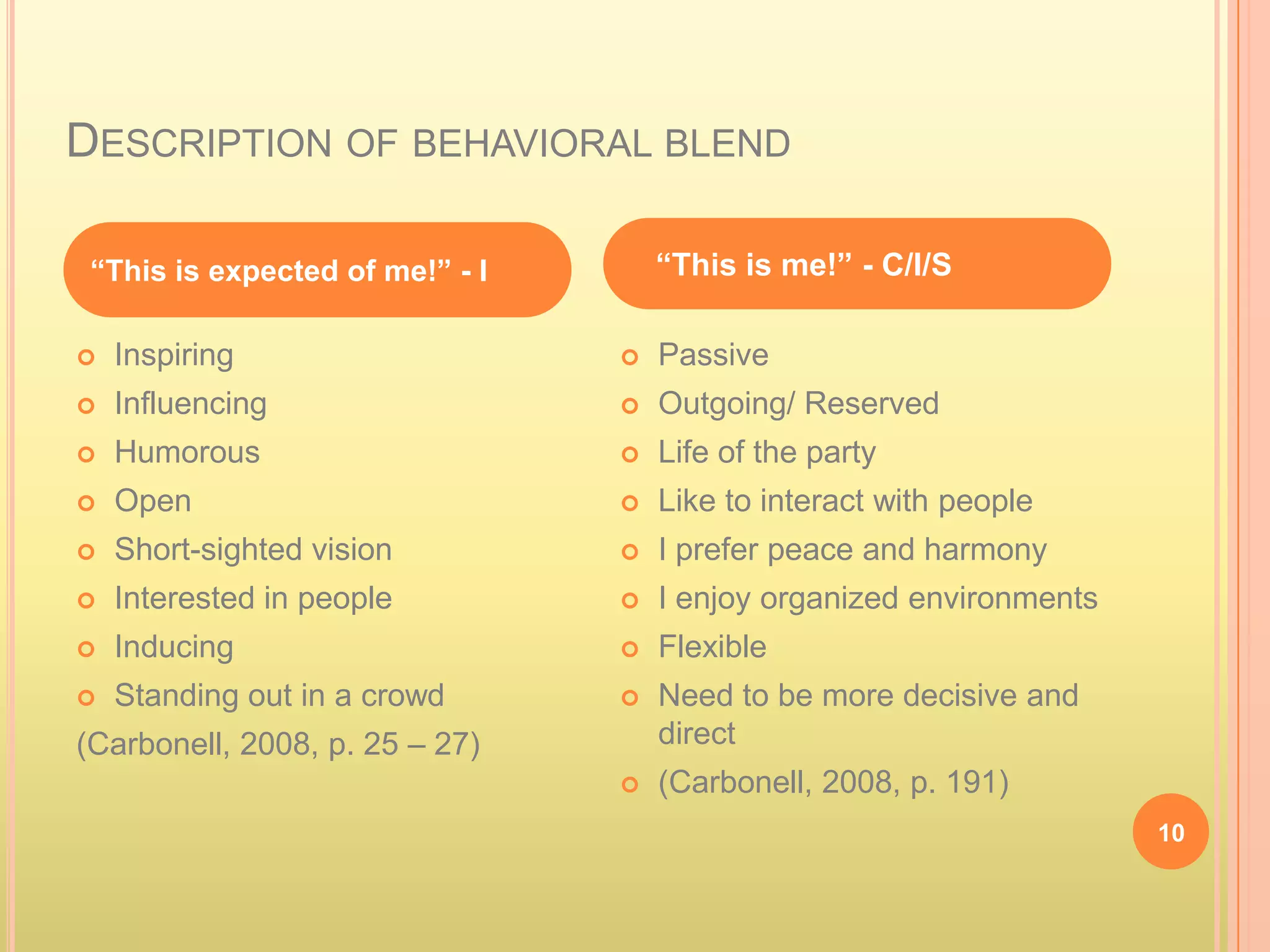 DESCRIPTION OF BEHAVIORAL BLEND

 “This is expected of me!” - I       “This is me!” - C/I/S

   Inspiring                       Passive
   Influencing                     Outgoing/ Reserved
   Humorous                        Life of the party
   Open                            Like to interact with people
   Short-sighted vision            I prefer peace and harmony
   Interested in people            I enjoy organized environments
   Inducing                        Flexible
   Standing out in a crowd         Need to be more decisive and
(Carbonell, 2008, p. 25 – 27)        direct
                                    (Carbonell, 2008, p. 191)
                                                                      10
 