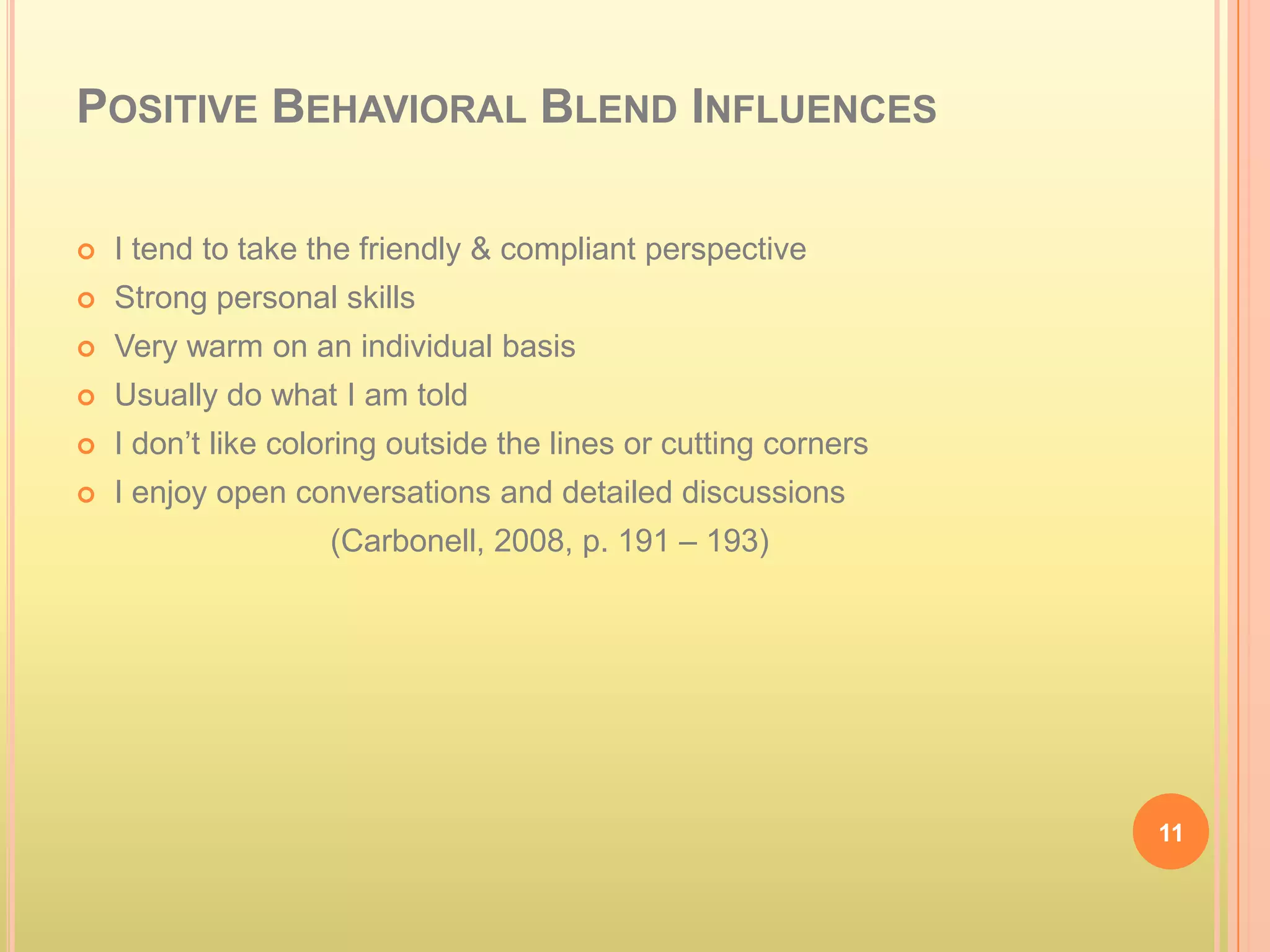 POSITIVE BEHAVIORAL BLEND INFLUENCES

   I tend to take the friendly & compliant perspective
   Strong personal skills
   Very warm on an individual basis
   Usually do what I am told
   I don’t like coloring outside the lines or cutting corners
   I enjoy open conversations and detailed discussions
                    (Carbonell, 2008, p. 191 – 193)




                                                                 11
 
