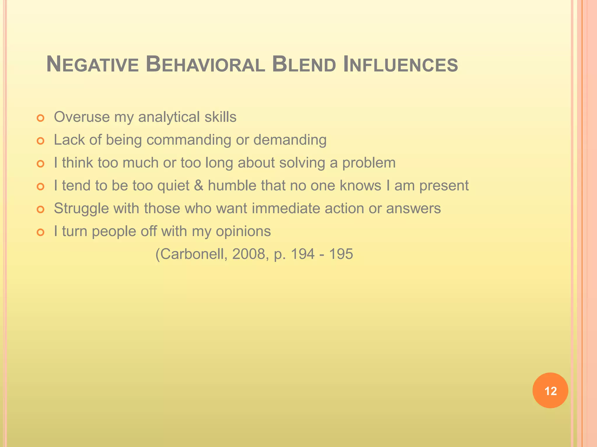 NEGATIVE BEHAVIORAL BLEND INFLUENCES

   Overuse my analytical skills
   Lack of being commanding or demanding
   I think too much or too long about solving a problem
   I tend to be too quiet & humble that no one knows I am present
   Struggle with those who want immediate action or answers
   I turn people off with my opinions
                   (Carbonell, 2008, p. 194 - 195




                                                                     12
 
