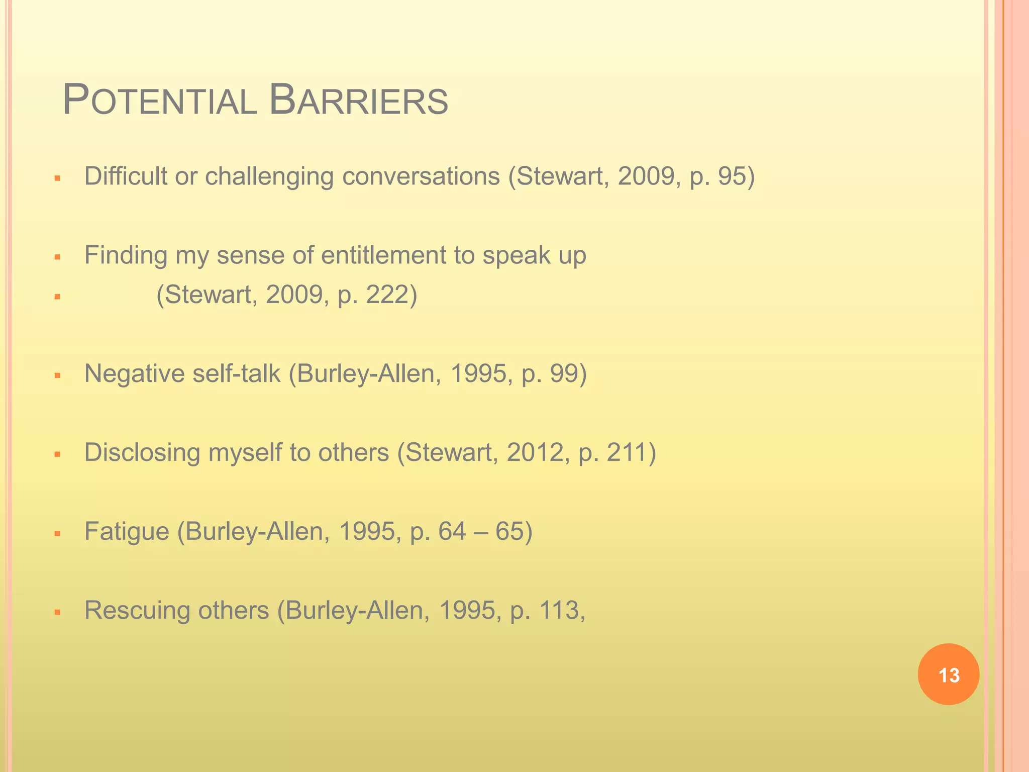 POTENTIAL BARRIERS
    Difficult or challenging conversations (Stewart, 2009, p. 95)


    Finding my sense of entitlement to speak up
          (Stewart, 2009, p. 222)


    Negative self-talk (Burley-Allen, 1995, p. 99)


    Disclosing myself to others (Stewart, 2012, p. 211)


    Fatigue (Burley-Allen, 1995, p. 64 – 65)


    Rescuing others (Burley-Allen, 1995, p. 113,

                                                                     13
 