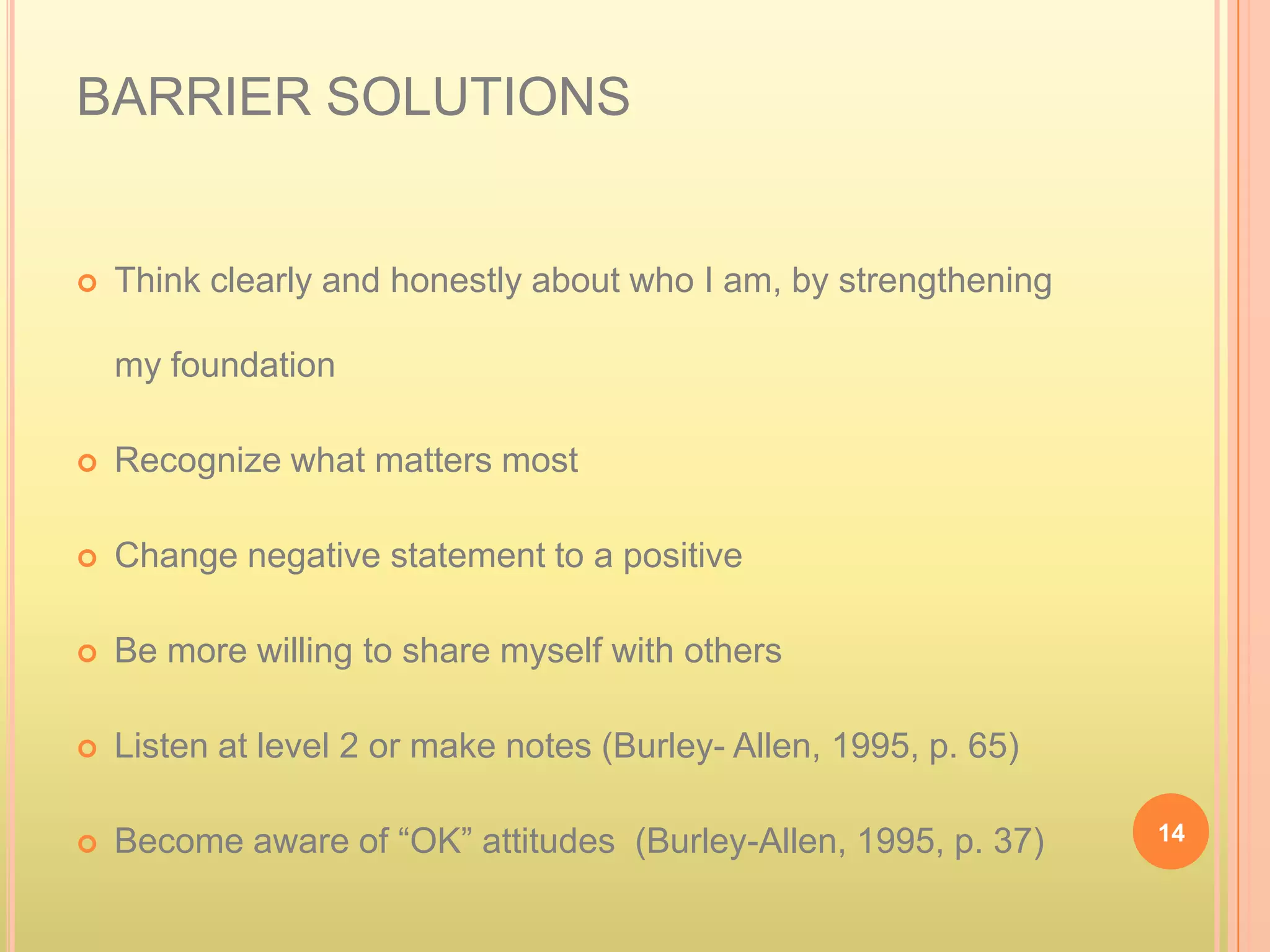 BARRIER SOLUTIONS


   Think clearly and honestly about who I am, by strengthening

    my foundation

   Recognize what matters most

   Change negative statement to a positive

   Be more willing to share myself with others

   Listen at level 2 or make notes (Burley- Allen, 1995, p. 65)

   Become aware of “OK” attitudes (Burley-Allen, 1995, p. 37)     14
 