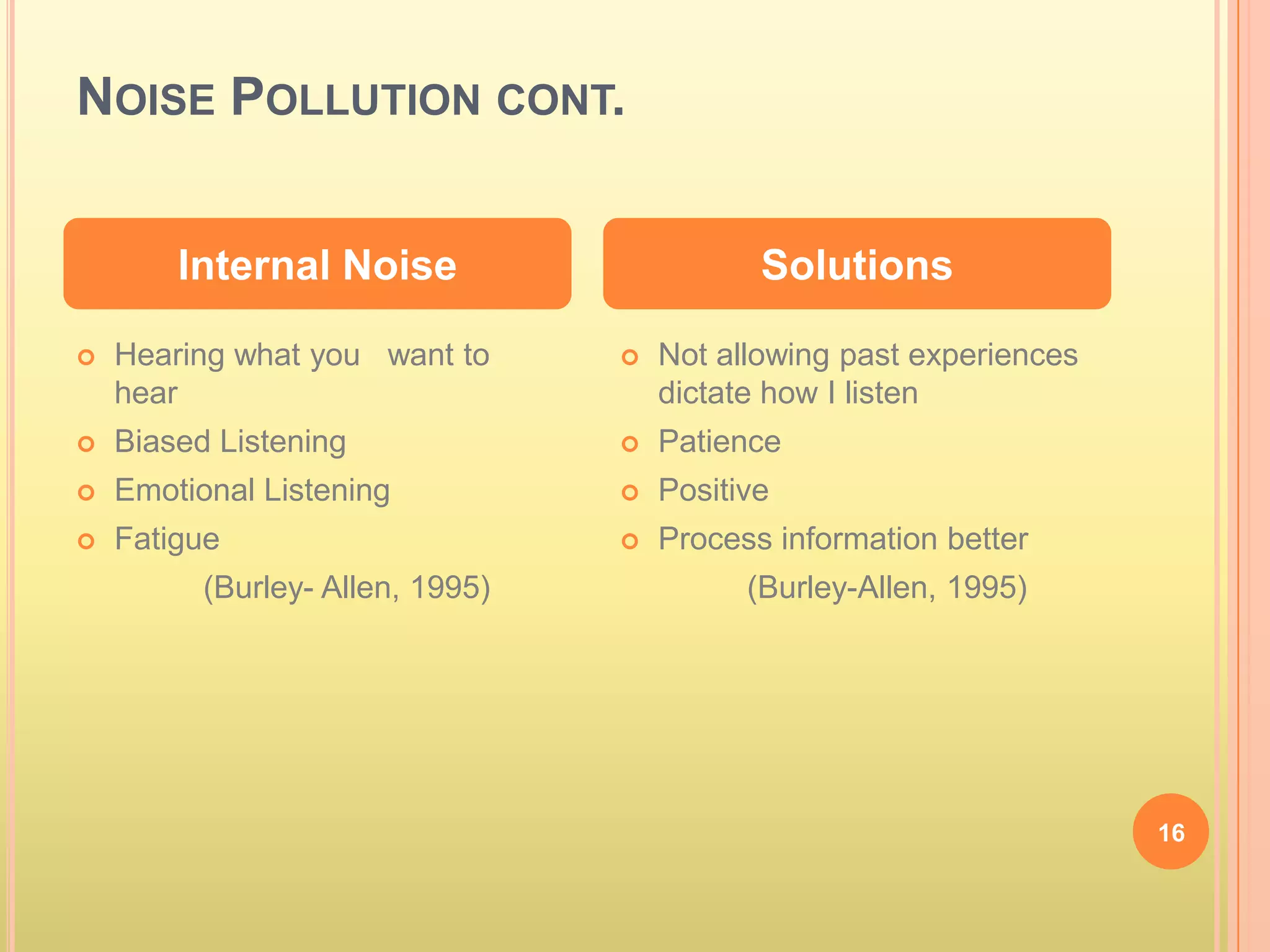 NOISE POLLUTION CONT.


        Internal Noise                       Solutions

   Hearing what you want to         Not allowing past experiences
    hear                              dictate how I listen
   Biased Listening                 Patience
   Emotional Listening              Positive
   Fatigue                          Process information better
          (Burley- Allen, 1995)             (Burley-Allen, 1995)




                                                                      16
 