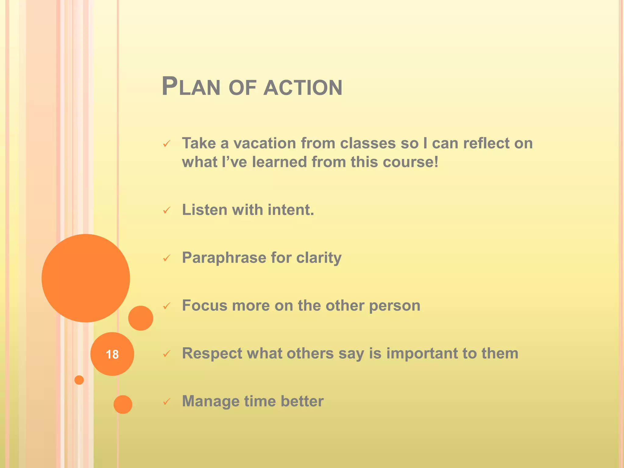 PLAN OF ACTION

        Take a vacation from classes so I can reflect on
         what I’ve learned from this course!


        Listen with intent.


        Paraphrase for clarity


        Focus more on the other person


18      Respect what others say is important to them


        Manage time better
 