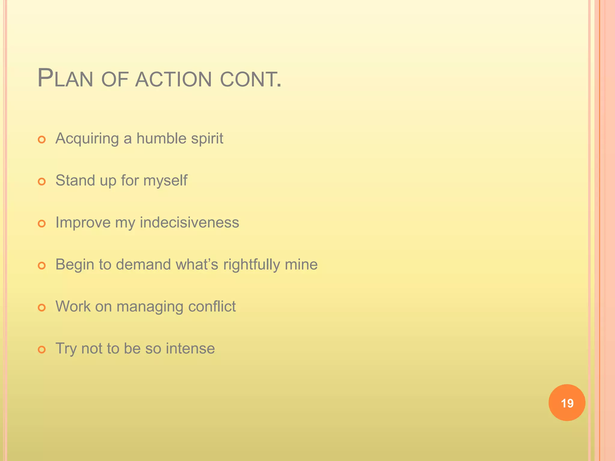 PLAN OF ACTION CONT.

   Acquiring a humble spirit

   Stand up for myself

   Improve my indecisiveness

   Begin to demand what’s rightfully mine

   Work on managing conflict

   Try not to be so intense


                                             19
 