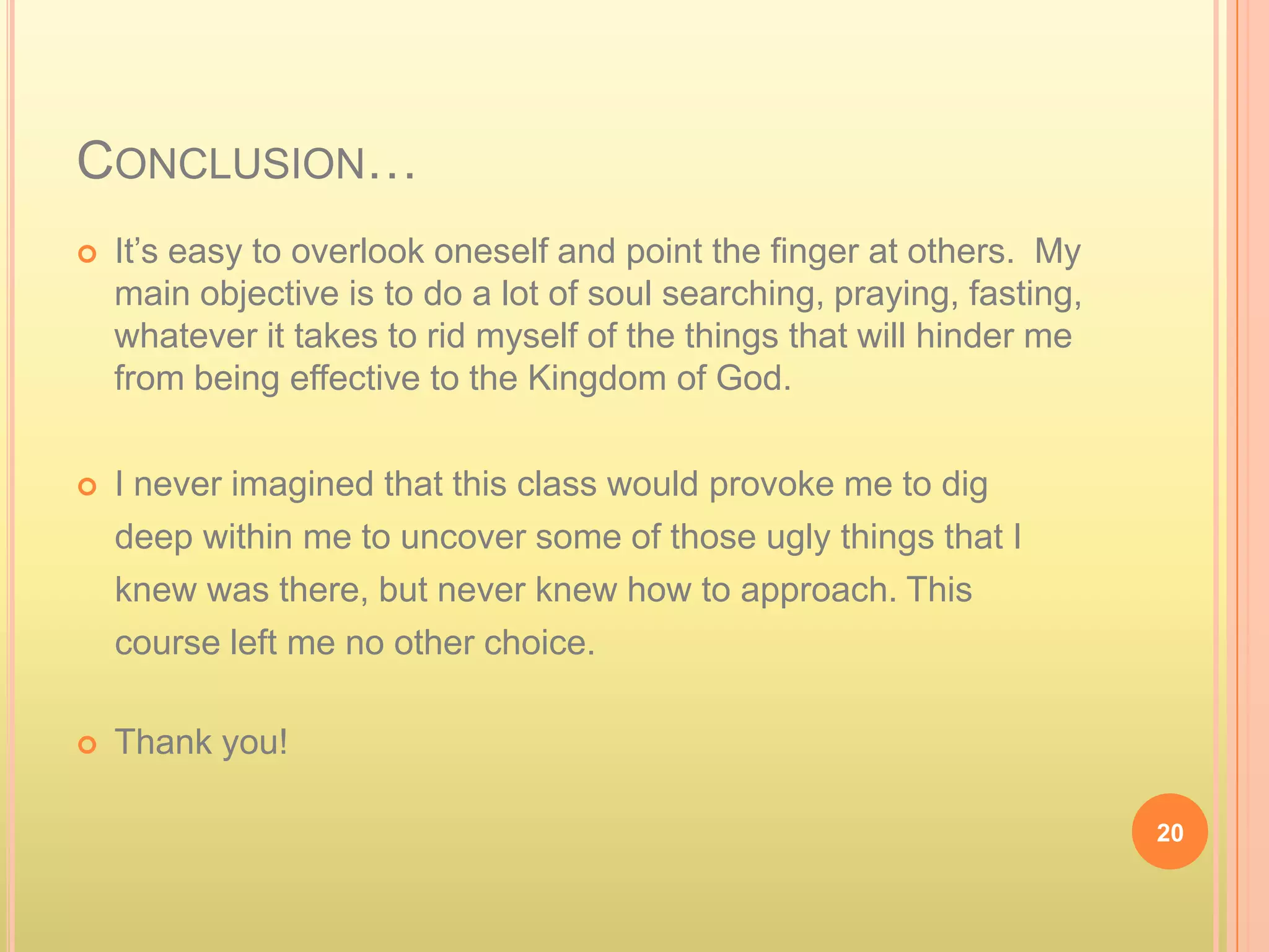 CONCLUSION…
   It’s easy to overlook oneself and point the finger at others. My
    main objective is to do a lot of soul searching, praying, fasting,
    whatever it takes to rid myself of the things that will hinder me
    from being effective to the Kingdom of God.

   I never imagined that this class would provoke me to dig
    deep within me to uncover some of those ugly things that I
    knew was there, but never knew how to approach. This
    course left me no other choice.

   Thank you!

                                                                         20
 