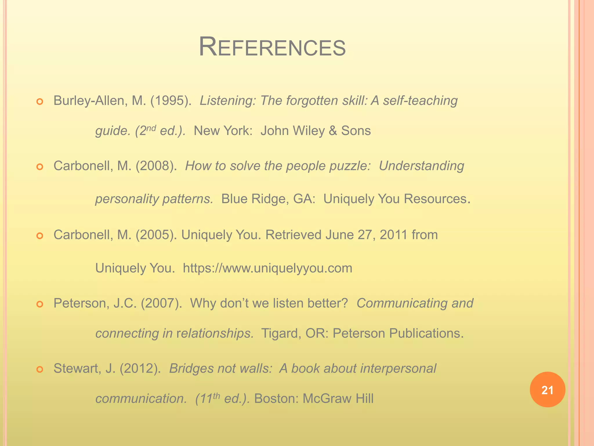 REFERENCES
   Burley-Allen, M. (1995). Listening: The forgotten skill: A self-teaching

           guide. (2nd ed.). New York: John Wiley & Sons

   Carbonell, M. (2008). How to solve the people puzzle: Understanding

           personality patterns. Blue Ridge, GA: Uniquely You Resources.

   Carbonell, M. (2005). Uniquely You. Retrieved June 27, 2011 from

           Uniquely You. https://www.uniquelyyou.com

   Peterson, J.C. (2007). Why don’t we listen better? Communicating and

           connecting in relationships. Tigard, OR: Peterson Publications.

   Stewart, J. (2012). Bridges not walls: A book about interpersonal
                                                                               21
           communication. (11th ed.). Boston: McGraw Hill
 