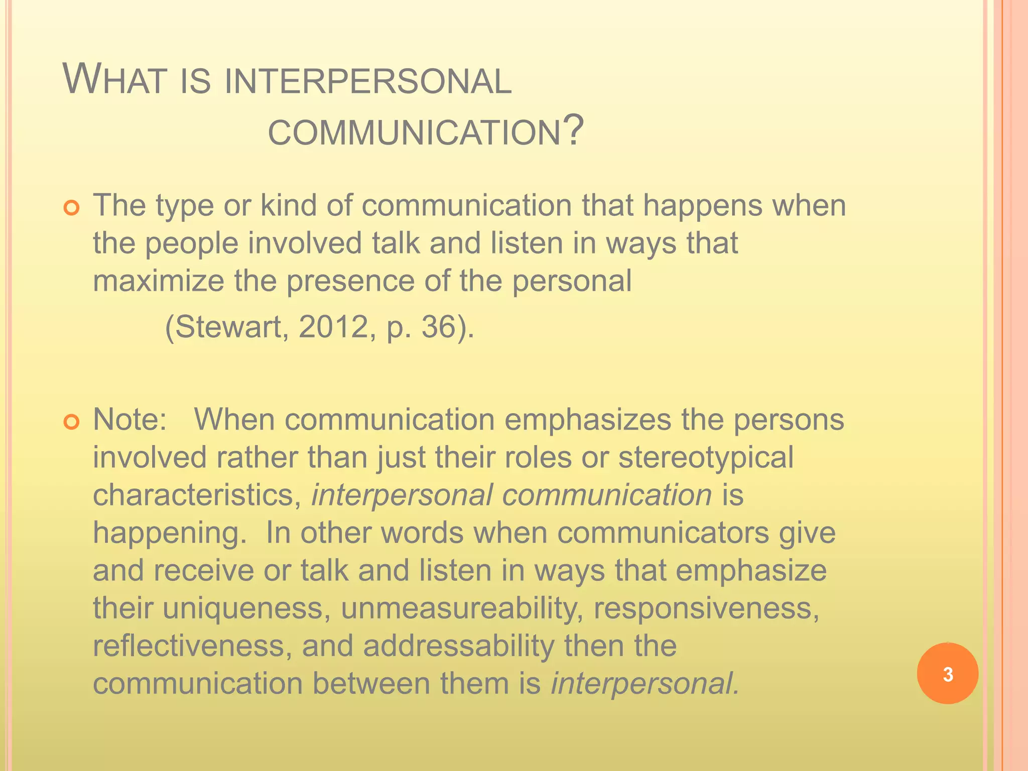 WHAT IS INTERPERSONAL
                COMMUNICATION?

   The type or kind of communication that happens when
    the people involved talk and listen in ways that
    maximize the presence of the personal
         (Stewart, 2012, p. 36).

   Note: When communication emphasizes the persons
    involved rather than just their roles or stereotypical
    characteristics, interpersonal communication is
    happening. In other words when communicators give
    and receive or talk and listen in ways that emphasize
    their uniqueness, unmeasureability, responsiveness,
    reflectiveness, and addressability then the
                                                             3
    communication between them is interpersonal.
 