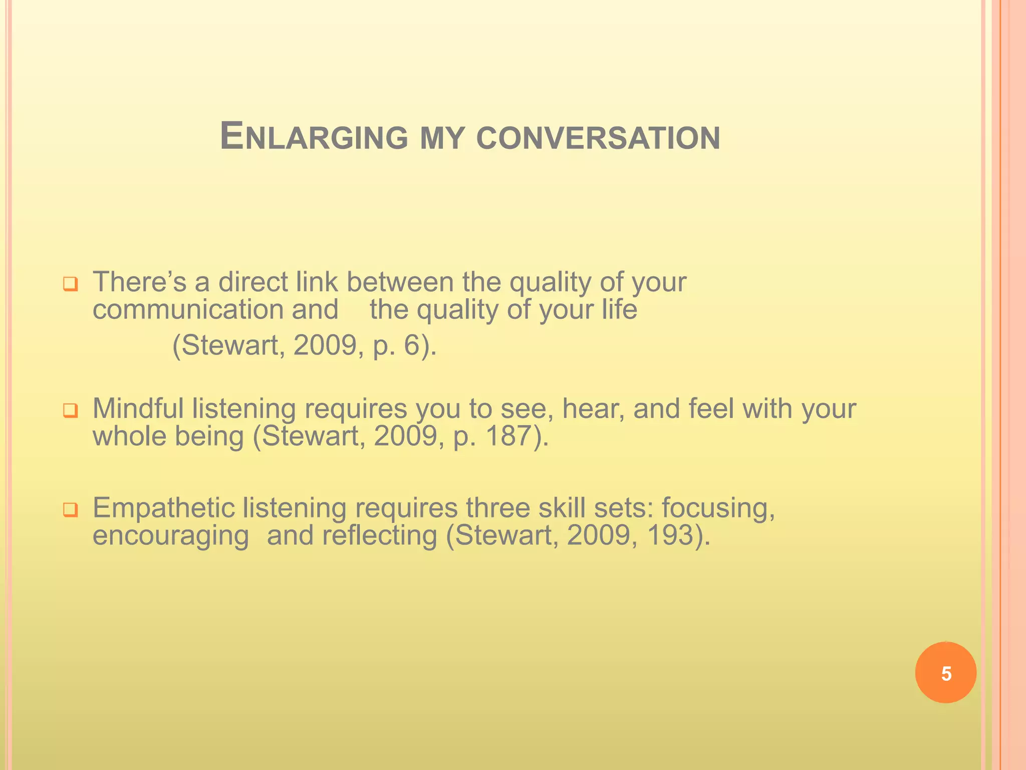 ENLARGING MY CONVERSATION


   There’s a direct link between the quality of your
    communication and the quality of your life
          (Stewart, 2009, p. 6).

   Mindful listening requires you to see, hear, and feel with your
    whole being (Stewart, 2009, p. 187).

   Empathetic listening requires three skill sets: focusing,
    encouraging and reflecting (Stewart, 2009, 193).



                                                                      5
 