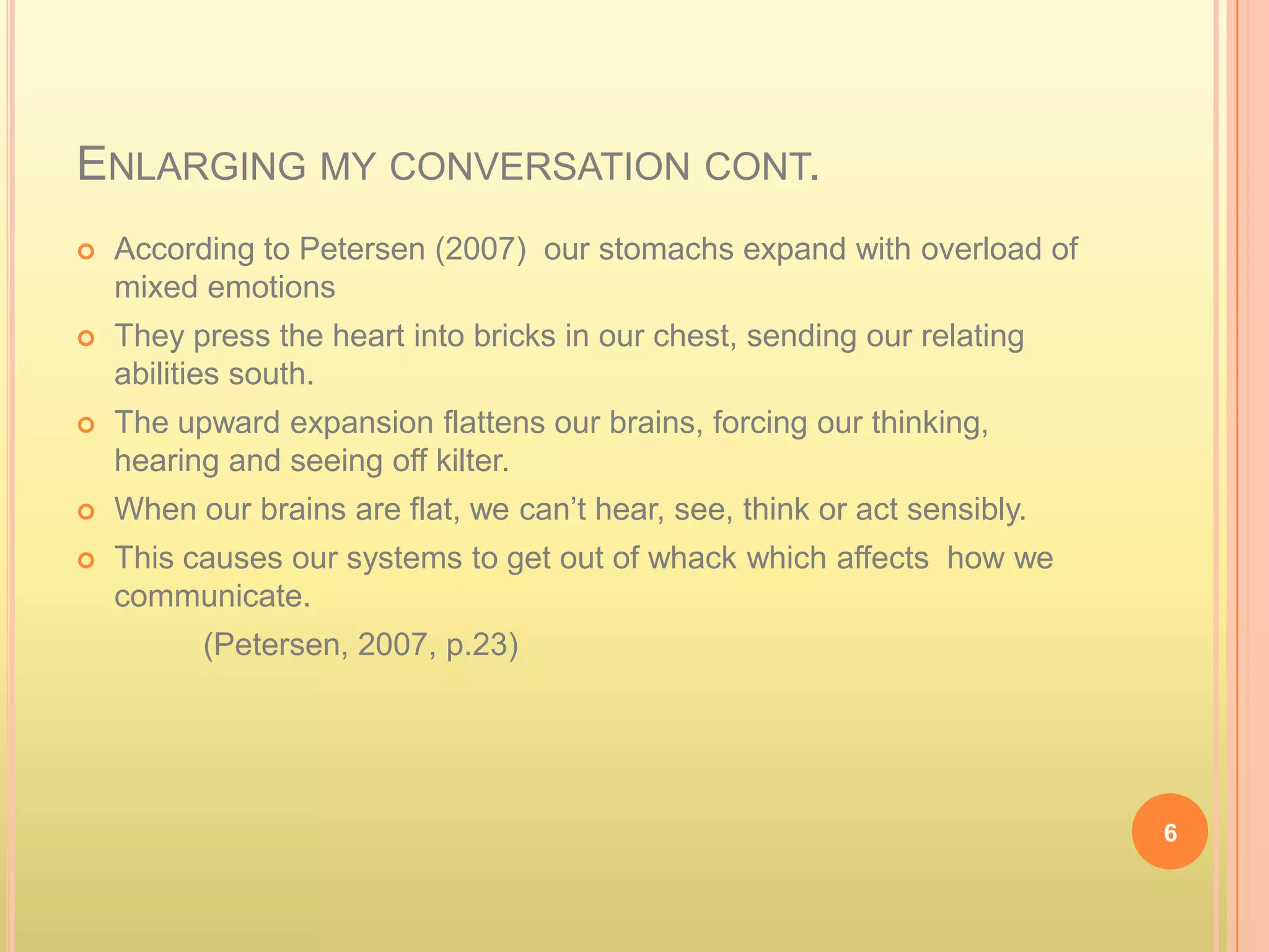ENLARGING MY CONVERSATION CONT.
   According to Petersen (2007) our stomachs expand with overload of
    mixed emotions
   They press the heart into bricks in our chest, sending our relating
    abilities south.
   The upward expansion flattens our brains, forcing our thinking,
    hearing and seeing off kilter.
   When our brains are flat, we can’t hear, see, think or act sensibly.
   This causes our systems to get out of whack which affects how we
    communicate.
          (Petersen, 2007, p.23)




                                                                           6
 