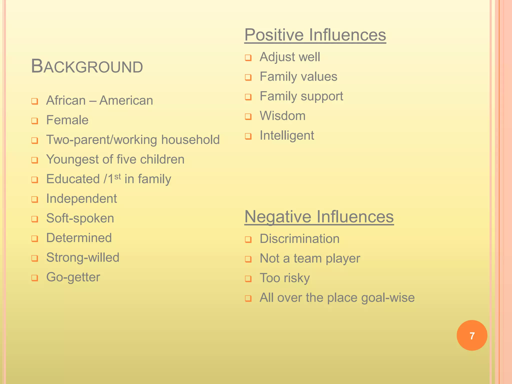 Positive Influences
                                      Adjust well
BACKGROUND                            Family values
   African – American                Family support
   Female                            Wisdom
   Two-parent/working household      Intelligent
   Youngest of five children
   Educated /1st in family
   Independent
   Soft-spoken                    Negative Influences
   Determined                        Discrimination
   Strong-willed                     Not a team player
   Go-getter                         Too risky
                                      All over the place goal-wise

                                                                      7
 